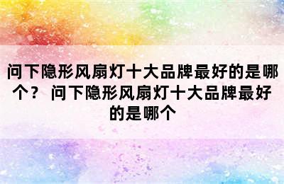 问下隐形风扇灯十大品牌最好的是哪个？ 问下隐形风扇灯十大品牌最好的是哪个